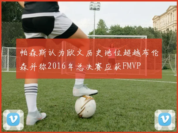 帕森斯认为欧文历史地位超越布伦森并称2016年总决赛应获FMVP