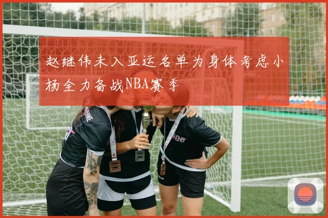 赵继伟未入亚运名单为身体考虑小杨全力备战NBA赛季