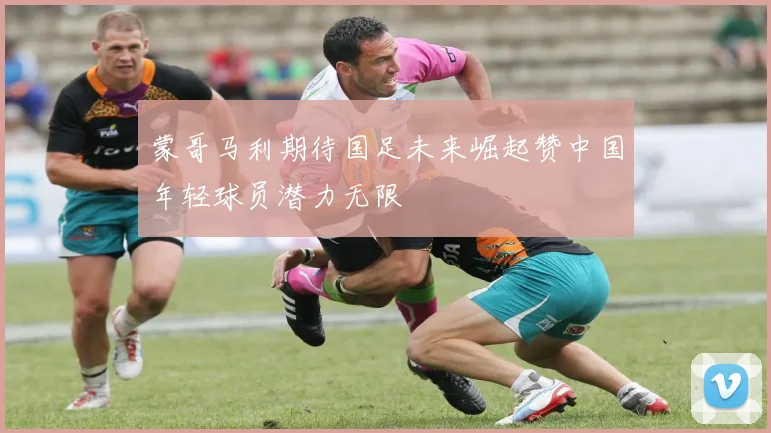 蒙哥马利期待国足未来崛起赞中国年轻球员潜力无限