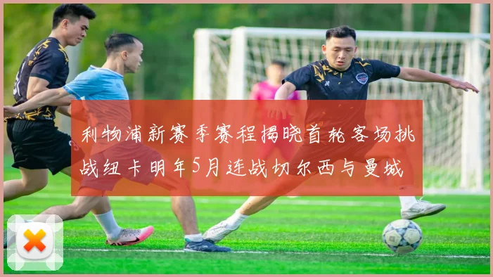 利物浦新赛季赛程揭晓首轮客场挑战纽卡明年5月连战切尔西与曼城