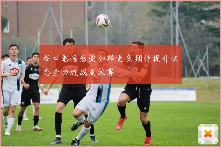 谷口彰悟感受如释重负期待提升状态全力迎战淘汰赛