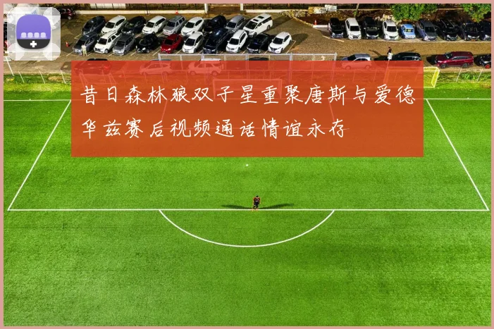 昔日森林狼双子星重聚唐斯与爱德华兹赛后视频通话情谊永存