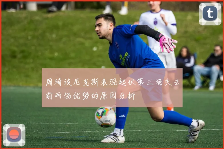周琦谈尼克斯表现起伏第三场失去前两场优势的原因分析