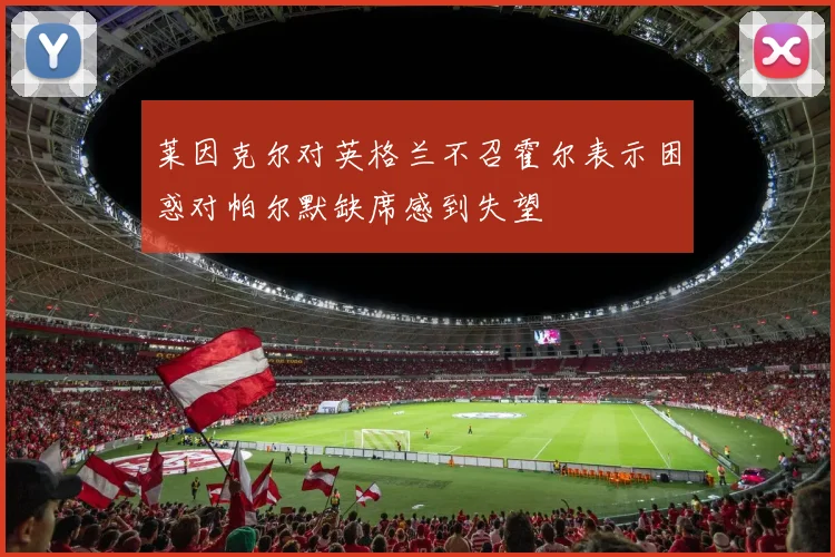 莱因克尔对英格兰不召霍尔表示困惑对帕尔默缺席感到失望