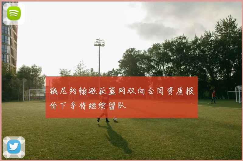 钱尼约翰逊获篮网双向合同资质报价下季将继续留队