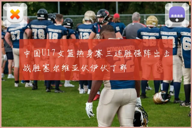 中国U17女篮热身赛三连胜强阵出击战胜塞尔维亚伏伊伏丁那