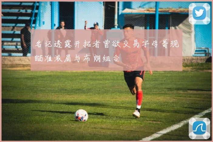名记透露开拓者曾欲交易字母哥现瞄准浓眉与布朗组合