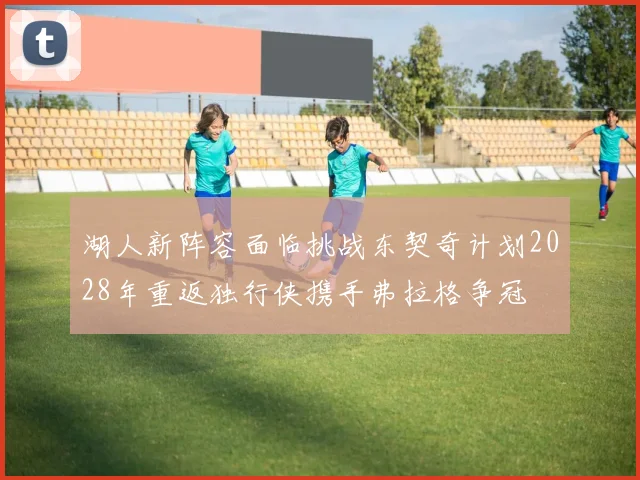 湖人新阵容面临挑战东契奇计划2028年重返独行侠携手弗拉格争冠