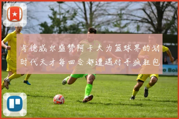 考德威尔盛赞阿卡夫为篮球界的划时代天才每回合都遭遇对手疯狂包夹挑战