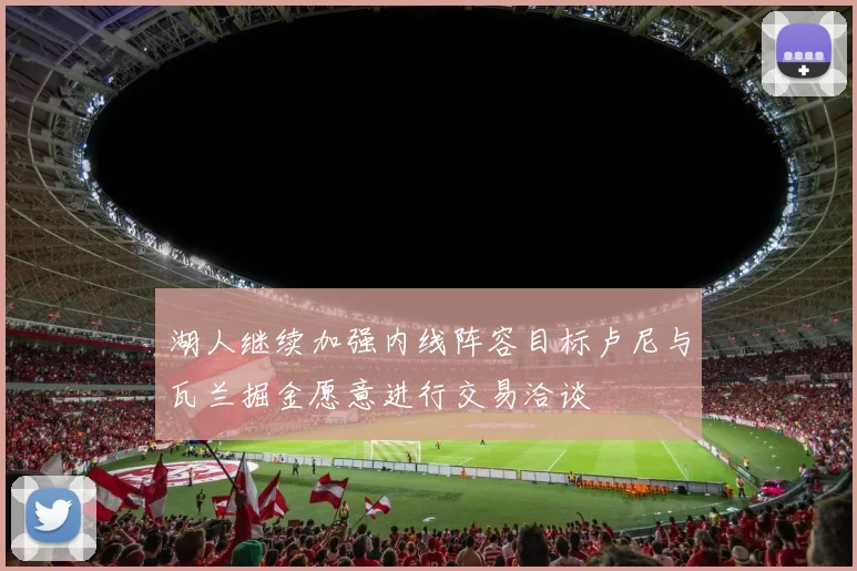 湖人继续加强内线阵容目标卢尼与瓦兰掘金愿意进行交易洽谈