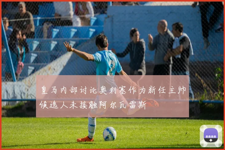皇马内部讨论奥利塞作为新任主帅候选人未接触阿尔瓦雷斯