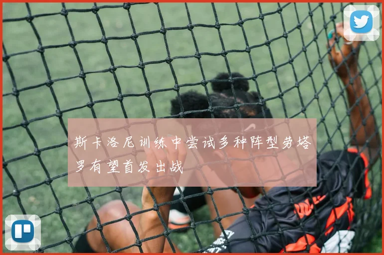 斯卡洛尼训练中尝试多种阵型劳塔罗有望首发出战