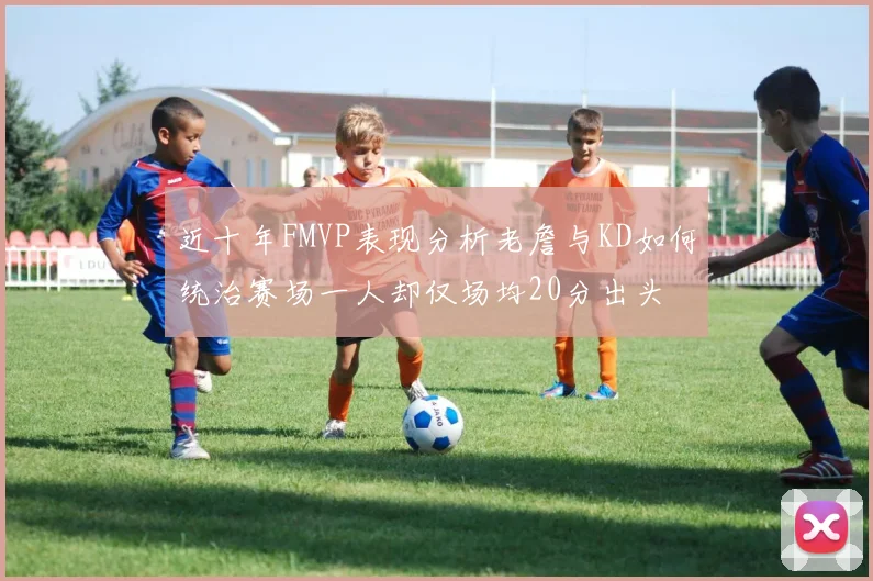 近十年FMVP表现分析老詹与KD如何统治赛场一人却仅场均20分出头