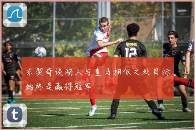 东契奇谈湖人与皇马相似之处目标始终是赢得冠军