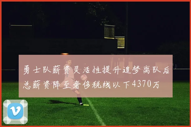 勇士队薪资灵活性提升追梦离队后总薪资降至奢侈税线以下4370万