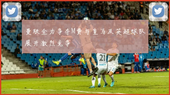 曼联全力争夺M费与皇马及英超球队展开激烈竞争