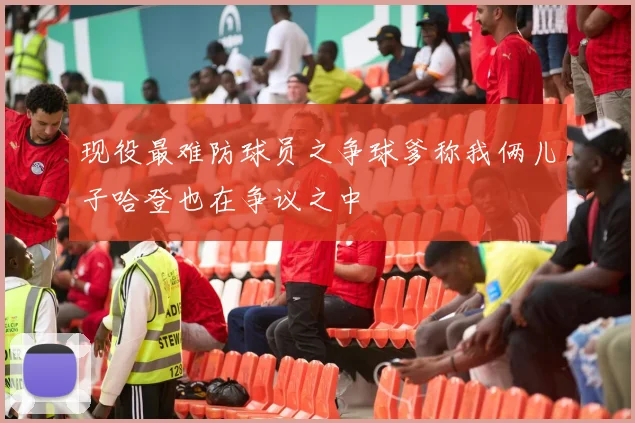 现役最难防球员之争球爹称我俩儿子哈登也在争议之中