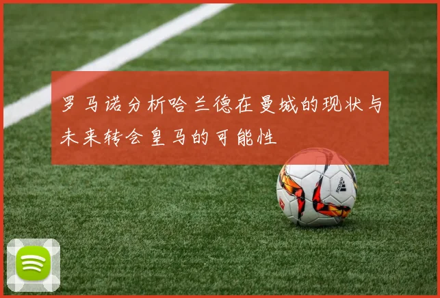 罗马诺分析哈兰德在曼城的现状与未来转会皇马的可能性