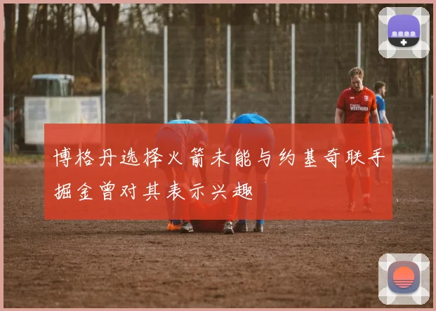 博格丹选择火箭未能与约基奇联手掘金曾对其表示兴趣