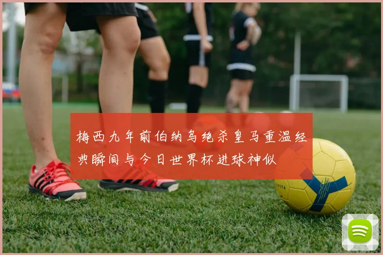梅西九年前伯纳乌绝杀皇马重温经典瞬间与今日世界杯进球神似