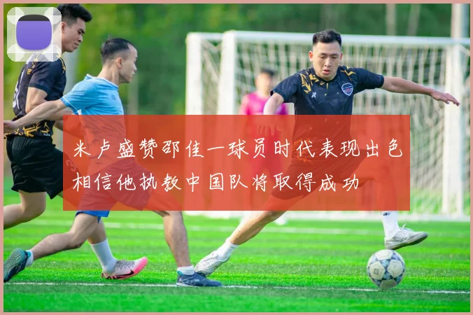 米卢盛赞邵佳一球员时代表现出色相信他执教中国队将取得成功