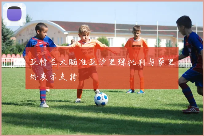 亚特兰大瞄准亚沙里琼托利与萨里均表示支持